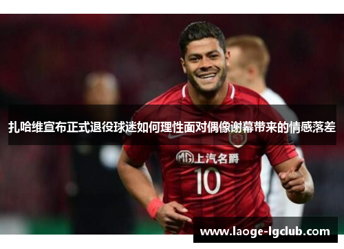 扎哈维宣布正式退役球迷如何理性面对偶像谢幕带来的情感落差 扎哈维宣布正式退役球迷如何理性面对偶像谢幕带来的情感落差