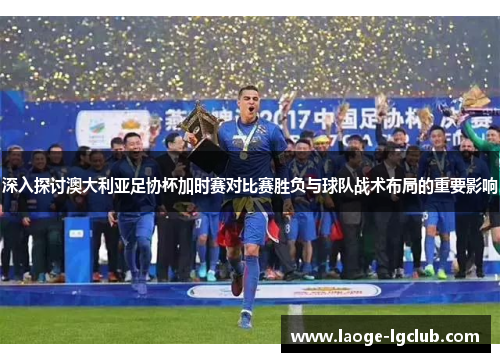 深入探讨澳大利亚足协杯加时赛对比赛胜负与球队战术布局的重要影响