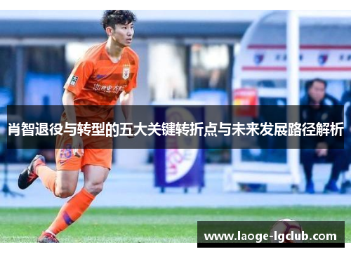 肖智退役与转型的五大关键转折点与未来发展路径解析 肖智退役与转型的五大关键转折点与未来发展路径解析
