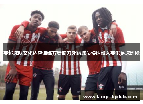 英超球队文化适应训练方案助力外籍球员快速融入英伦足球环境