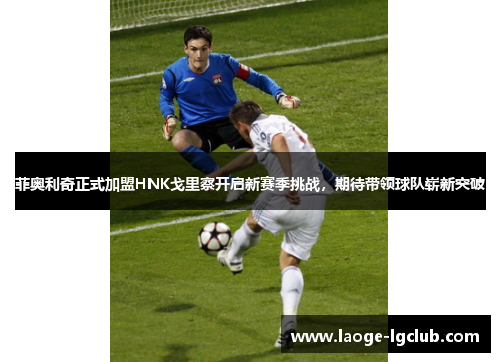 菲奥利奇正式加盟HNK戈里察开启新赛季挑战，期待带领球队崭新突破