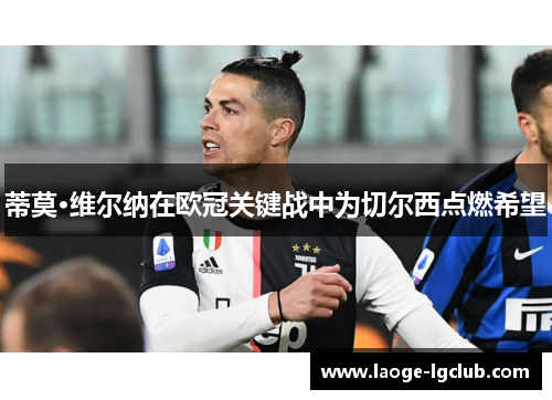 蒂莫·维尔纳在欧冠关键战中为切尔西点燃希望 蒂莫·维尔纳在欧冠关键战中为切尔西点燃希望