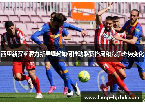 西甲新赛季潜力新星崛起如何推动联赛格局和竞争态势变化