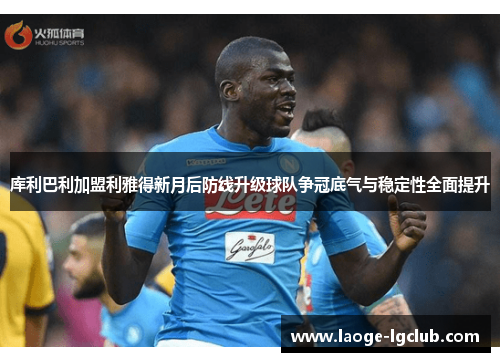 库利巴利加盟利雅得新月后防线升级球队争冠底气与稳定性全面提升