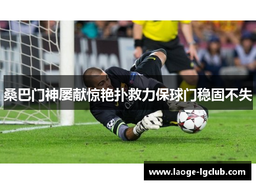 桑巴门神屡献惊艳扑救力保球门稳固不失 桑巴门神屡献惊艳扑救力保球门稳固不失