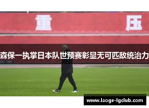 森保一执掌日本队世预赛彰显无可匹敌统治力