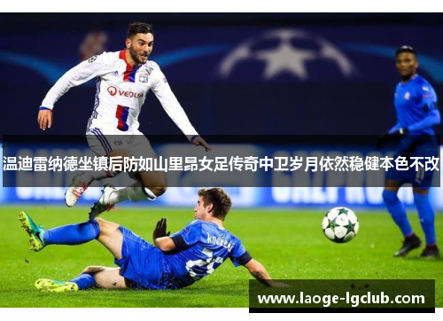 温迪雷纳德坐镇后防如山里昂女足传奇中卫岁月依然稳健本色不改