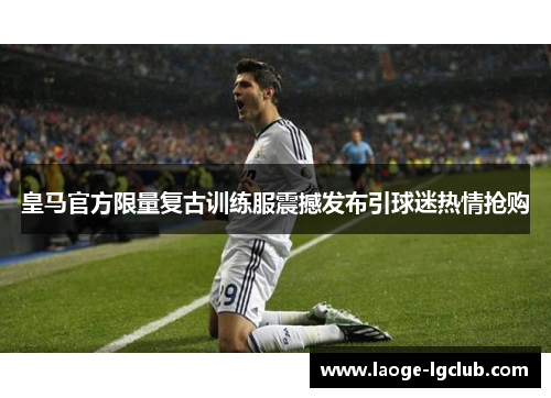 皇马官方限量复古训练服震撼发布引球迷热情抢购