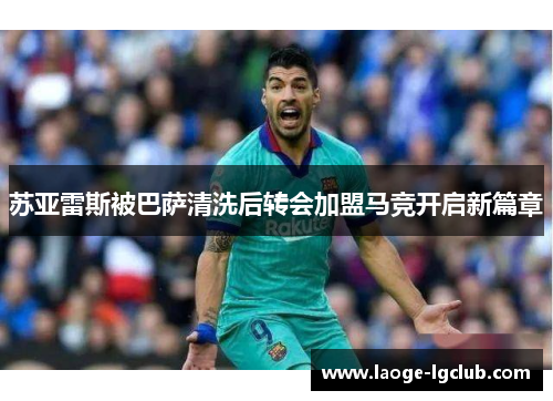 苏亚雷斯被巴萨清洗后转会加盟马竞开启新篇章