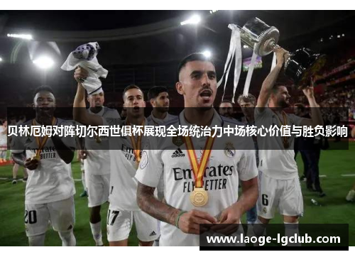 贝林厄姆对阵切尔西世俱杯展现全场统治力中场核心价值与胜负影响